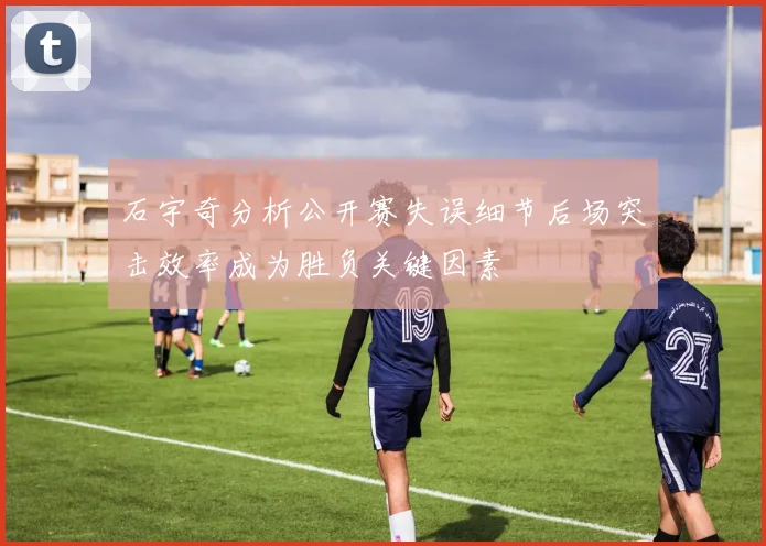石宇奇分析公开赛失误细节后场突击效率成为胜负关键因素