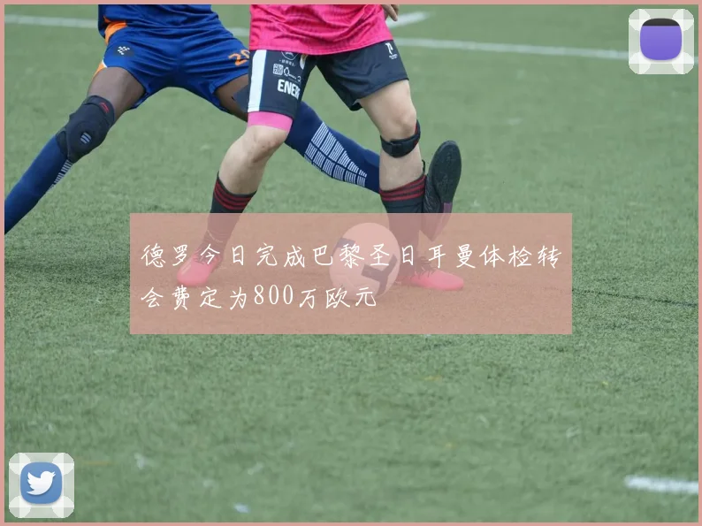德罗今日完成巴黎圣日耳曼体检转会费定为800万欧元