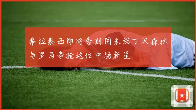 弗拉泰西即将告别国米诺丁汉森林与罗马争抢这位中场新星