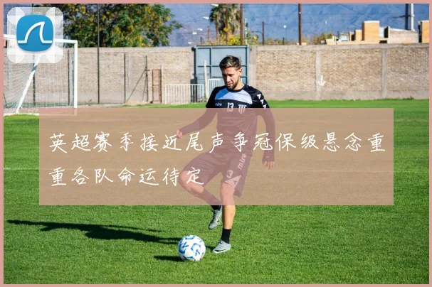 英超赛季接近尾声争冠保级悬念重重各队命运待定