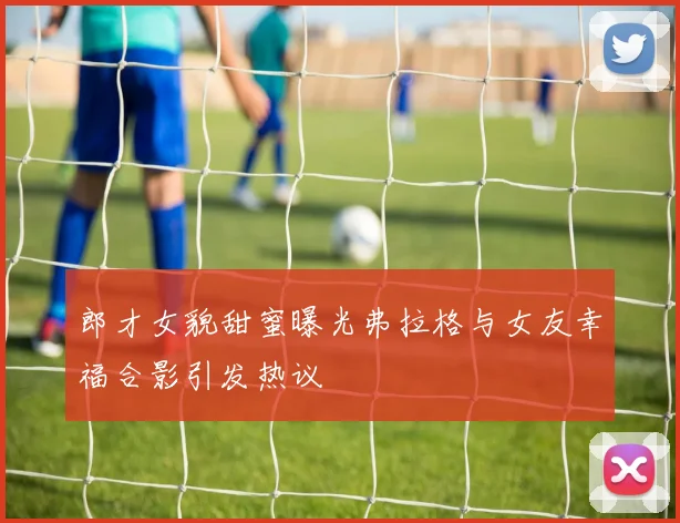 郎才女貌甜蜜曝光弗拉格与女友幸福合影引发热议