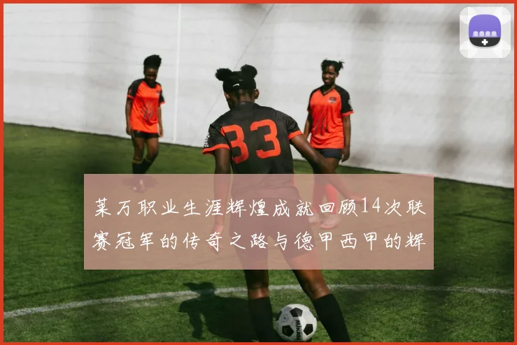 莱万职业生涯辉煌成就回顾14次联赛冠军的传奇之路与德甲西甲的辉煌历程