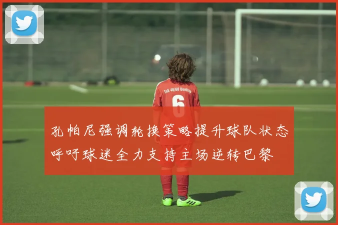 孔帕尼强调轮换策略提升球队状态呼吁球迷全力支持主场逆转巴黎