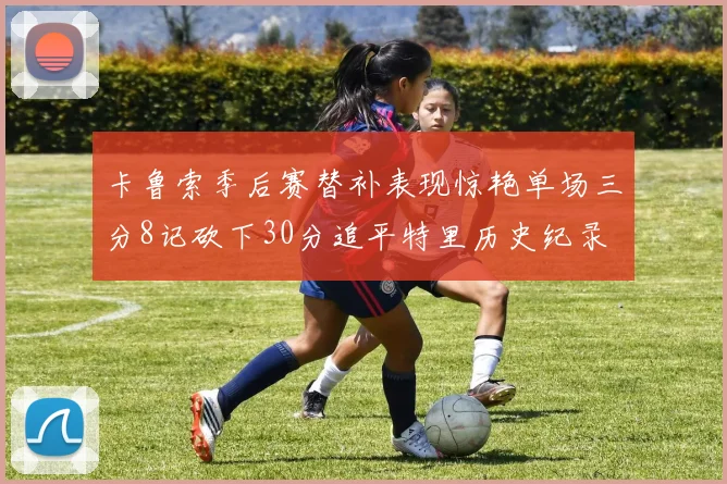 卡鲁索季后赛替补表现惊艳单场三分8记砍下30分追平特里历史纪录