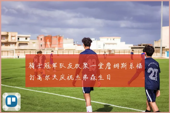 骑士冠军队友欢聚一堂詹姆斯乐福打高尔夫庆祝杰弗森生日