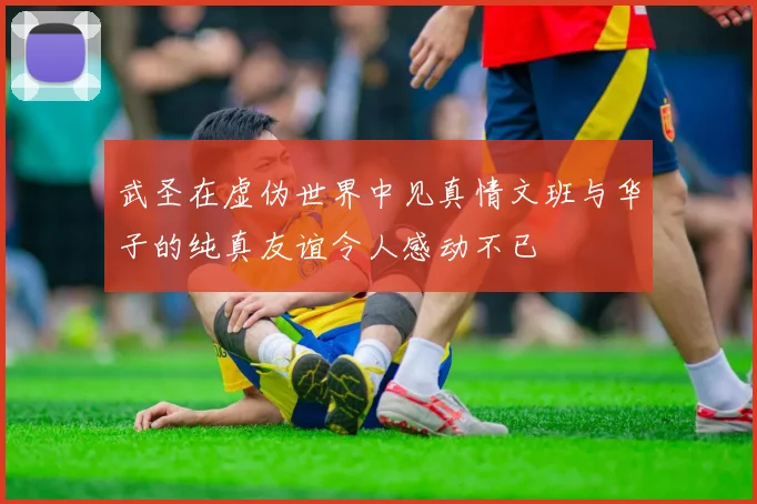 武圣在虚伪世界中见真情文班与华子的纯真友谊令人感动不已