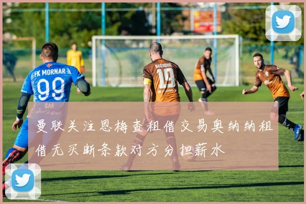 曼联关注恩梅查租借交易奥纳纳租借无买断条款对方分担薪水