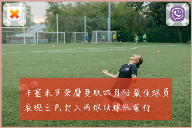 卡塞米罗荣膺曼联四月份最佳球员表现出色打入两球助球队前行