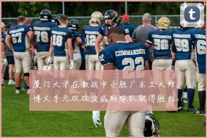 厦门大学在激战中小胜广东工大郑博文李元双双发威助球队取得胜利
