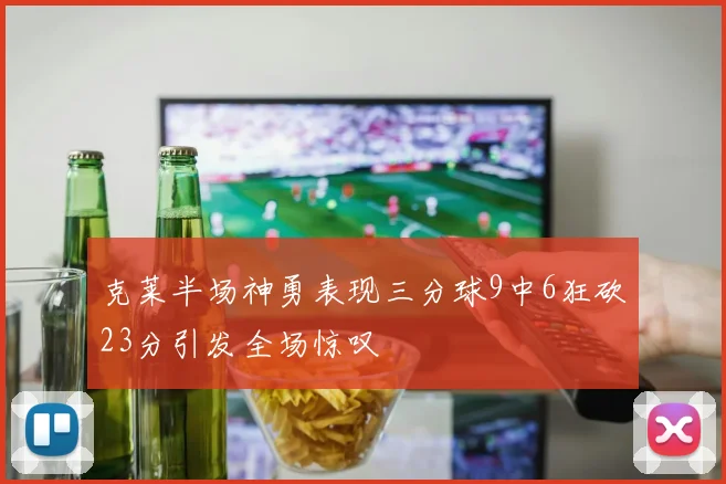 克莱半场神勇表现三分球9中6狂砍23分引发全场惊叹