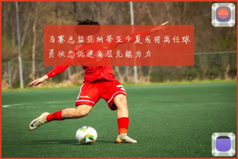 马赛总监贝纳蒂亚今夏或将离任球员状态低迷高层无能为力